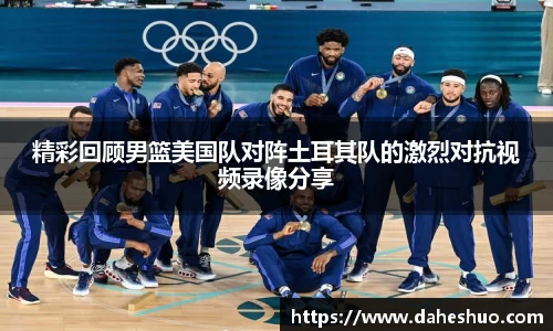 精彩回顾男篮美国队对阵土耳其队的激烈对抗视频录像分享
